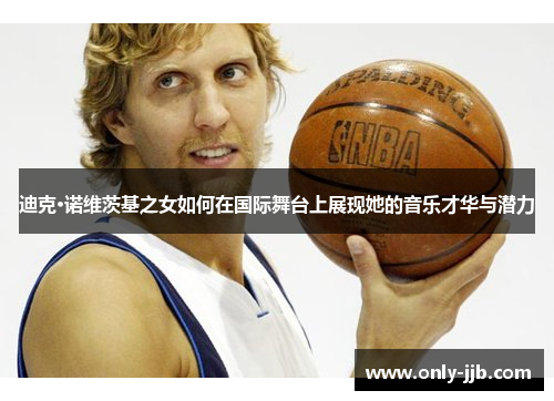 迪克·诺维茨基之女如何在国际舞台上展现她的音乐才华与潜力