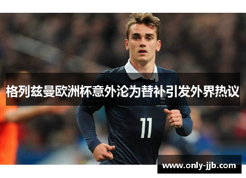 格列兹曼欧洲杯意外沦为替补引发外界热议